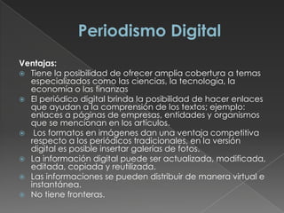Ventajas:
 Tiene la posibilidad de ofrecer amplia cobertura a temas
especializados como las ciencias, la tecnología, la
economía o las finanzas
 El periódico digital brinda la posibilidad de hacer enlaces
que ayudan a la comprensión de los textos; ejemplo:
enlaces a páginas de empresas, entidades y organismos
que se mencionan en los artículos.
 Los formatos en imágenes dan una ventaja competitiva
respecto a los periódicos tradicionales, en la versión
digital es posible insertar galerías de fotos.
 La información digital puede ser actualizada, modificada,
editada, copiada y reutilizada.
 Las informaciones se pueden distribuir de manera virtual e
instantánea.
 No tiene fronteras.
 