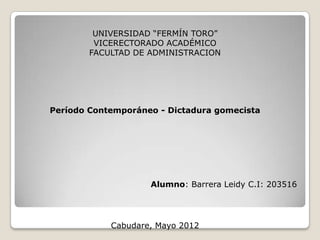 UNIVERSIDAD “FERMÍN TORO”
         VICERECTORADO ACADÉMICO
        FACULTAD DE ADMINISTRACION




Período Contemporáneo - Dictadura gomecista




                    Alumno: Barrera Leidy C.I: 203516




            Cabudare, Mayo 2012
 