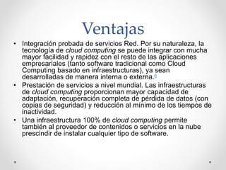 Ventajas
• Integración probada de servicios Red. Por su naturaleza, la
tecnología de cloud computing se puede integrar con mucha
mayor facilidad y rapidez con el resto de las aplicaciones
empresariales (tanto software tradicional como Cloud
Computing basado en infraestructuras), ya sean
desarrolladas de manera interna o externa.6
• Prestación de servicios a nivel mundial. Las infraestructuras
de cloud computing proporcionan mayor capacidad de
adaptación, recuperación completa de pérdida de datos (con
copias de seguridad) y reducción al mínimo de los tiempos de
inactividad.
• Una infraestructura 100% de cloud computing permite
también al proveedor de contenidos o servicios en la nube
prescindir de instalar cualquier tipo de software.
 