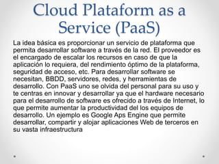 Cloud Plataform as a
Service (PaaS)
La idea básica es proporcionar un servicio de plataforma que
permita desarrollar software a través de la red. El proveedor es
el encargado de escalar los recursos en caso de que la
aplicación lo requiera, del rendimiento óptimo de la plataforma,
seguridad de acceso, etc. Para desarrollar software se
necesitan, BBDD, servidores, redes, y herramientas de
desarrollo. Con PaaS uno se olvida del personal para su uso y
te centras en innovar y desarrollar ya que el hardware necesario
para el desarrollo de software es ofrecido a través de Internet, lo
que permite aumentar la productividad del los equipos de
desarrollo. Un ejemplo es Google Aps Engine que permite
desarrollar, compartir y alojar aplicaciones Web de terceros en
su vasta infraestructura
 