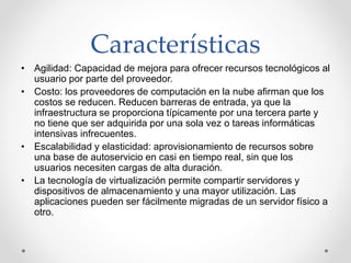 Características
• Agilidad: Capacidad de mejora para ofrecer recursos tecnológicos al
usuario por parte del proveedor.
• Costo: los proveedores de computación en la nube afirman que los
costos se reducen. Reducen barreras de entrada, ya que la
infraestructura se proporciona típicamente por una tercera parte y
no tiene que ser adquirida por una sola vez o tareas informáticas
intensivas infrecuentes.
• Escalabilidad y elasticidad: aprovisionamiento de recursos sobre
una base de autoservicio en casi en tiempo real, sin que los
usuarios necesiten cargas de alta duración.
• La tecnología de virtualización permite compartir servidores y
dispositivos de almacenamiento y una mayor utilización. Las
aplicaciones pueden ser fácilmente migradas de un servidor físico a
otro.
 