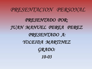 PRESENTACION   PERSONAL PRESENTADO  POR: JUAN  MANUEL  PEREA   PEREZ  PRESENTADO  A: YOLEIDA  MARTINEZ GRADO: 10-03 