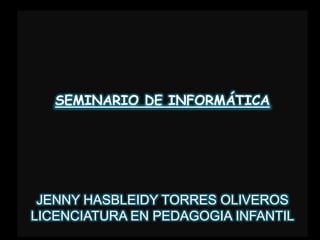 SEMINARIO DE INFORMÁTICA JENNY HASBLEIDY TORRES OLIVEROS  LICENCIATURA EN PEDAGOGIA INFANTIL 