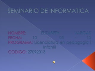 SEMINARIO DE INFORMATICA NOMBRE: ELIZABETH VARGASFECHA:10 – 05 – 10PROGRAMA:Licenciatura en pedagogía iInfantil CODIGO:27092013 