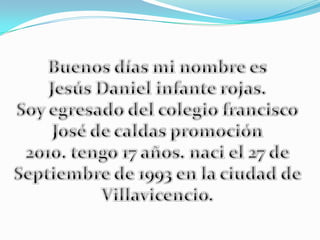 Buenos días mi nombre es  Jesús Daniel infante rojas. Soy egresado del colegio francisco José de caldas promoción 2010. tengo 17 años. naci el 27 de  Septiembre de 1993 en la ciudad de Villavicencio. 