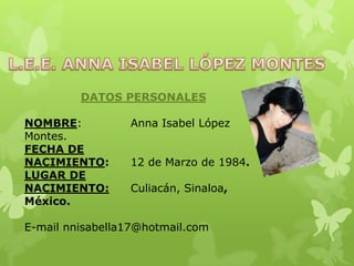 DATOS PERSONALES
NOMBRE: Anna Isabel López
Montes.
FECHA DE
NACIMIENTO: 12 de Marzo de 1984.
LUGAR DE
NACIMIENTO: Culiacán, Sinaloa,
México.
E-mail nnisabella17@hotmail.com
 