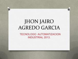 JHON JAIRO
AGREDO GARCIA
TECNOLOGO AUTOMATIZACION
INDUSTRIAL 2013.
 