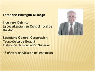 Fernando Barragán Quiroga
Ingeniero Químico
Especialización en Control Total de
Calidad
Secretario General Corporación
Tecnológica de Bogotá
Institución de Educación Superior
17 años al servicio de mi Institución
 