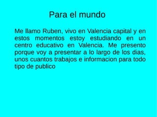Para el mundo
Me llamo Ruben, vivo en Valencia capital y en
estos momentos estoy estudiando en un
centro educativo en Valencia. Me presento
porque voy a presentar a lo largo de los dias,
unos cuantos trabajos e informacion para todo
tipo de publico
 