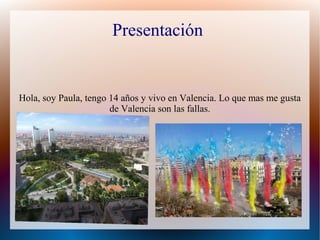 Presentación
Hola, soy Paula, tengo 14 años y vivo en Valencia. Lo que mas me gusta
de Valencia son las fallas.
 