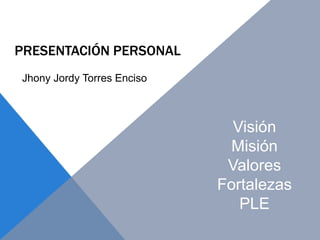 PRESENTACIÓN PERSONAL
Visión
Misión
Valores
Fortalezas
PLE
Jhony Jordy Torres Enciso
 