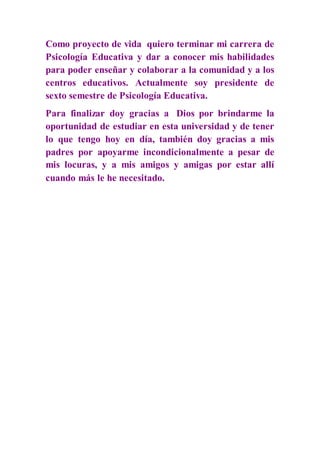 Como proyecto de vida quiero terminar mi carrera de
Psicología Educativa y dar a conocer mis habilidades
para poder enseñar y colaborar a la comunidad y a los
centros educativos. Actualmente soy presidente de
sexto semestre de Psicología Educativa.
Para finalizar doy gracias a Dios por brindarme la
oportunidad de estudiar en esta universidad y de tener
lo que tengo hoy en día, también doy gracias a mis
padres por apoyarme incondicionalmente a pesar de
mis locuras, y a mis amigos y amigas por estar allí
cuando más le he necesitado.
 