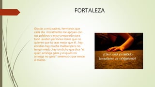 FORTALEZA
Gracias a mis padres, hermanos que
cada día moralmente me apoyan con
sus palabras y estoy preparado para
todo ,existen personas malos que no
quieren que tu seas mejor que él , hay
envidias hay mucha maldad pero no
tengo miedo ,hay un dicho que dice “el
quién arriesga gana y el quién no
arriesga no gana’’ tenemos s que vencer
al miedo.
 