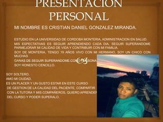 • MI NOMBRE ES CRISTIAN DANIEL GONZALEZ MIRANDA.
• ESTUDIO EN LA UNIVERSIDAD DE CORDOBA MONTERIA, ADMINISTRACION EN SALUD.
• MIS ESPECTATIVAS ES SEGUIR APRENDIENDO CADA DIA, SEGUIR SUPERANDOME
PARMEJORAR MI CALIDAD DE VIDA Y CONTRIBUIR CON MI FAMILIA.
• SOY DE MONTERIA, TENGO 19 AÑOS VIVO CON MI HERMANO, SOY UN CHICO CON
MUCHAS
• GANAS DE SEGUIR SUPERANDOME COMO PERSONA.
• SOY HONESTO CENCILLO.
SOY SOLTERO.
AMO MI CIUDAD.
ES UN PLACER Y UN GUSTO ESTAR EN ESTE CURSO
DE GESTION DE LA CALIDAD DEL PACIENTE, COMPARTIR
CON LA TUTORA Y MIS COMPAÑEROS, QUIERO APRENDER
DEL CURSO Y PODER SUPERALO.
 