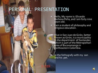 PERSONAL PRESENTATION
 Hello, My name is: Elivardo
Barbosa Peña, and I am forty nine
years old.
 I am a student of philosophy and
religious education.
 I live in San Juan de Girón, better
known as Girón, is a municipality
in the department of Santander,
which is part of the Metropolitan
area of Bucaramanga in
northeastern Colombia.
 In the fothografy with my son
and his pet.
 