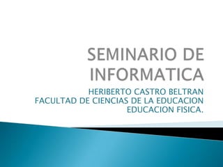 SEMINARIO DE INFORMATICA HERIBERTO CASTRO BELTRAN FACULTAD DE CIENCIAS DE LA EDUCACION EDUCACION FISICA. 