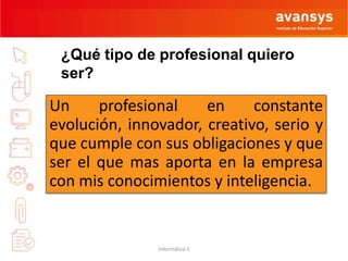 ¿Qué tipo de profesional quiero 
ser? 
Un profesional en constante 
evolución, innovador, creativo, serio y 
que cumple con sus obligaciones y que 
ser el que mas aporta en la empresa 
con mis conocimientos y inteligencia. 
Informática 1 
 
