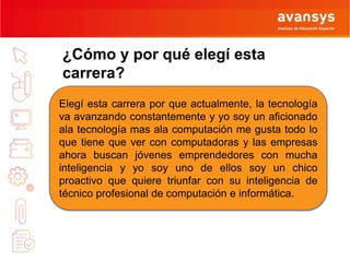¿Cómo y por qué elegí esta 
carrera? 
Elegí esta carrera por que actualmente, la tecnología 
va avanzando constantemente y yo soy un aficionado 
ala tecnología mas ala computación me gusta todo lo 
que tiene que ver con computadoras y las empresas 
ahora buscan jóvenes emprendedores con mucha 
inteligencia y yo soy uno de ellos soy un chico 
proactivo que quiere triunfar con su inteligencia de 
técnico profesional de computación e informática. 
 