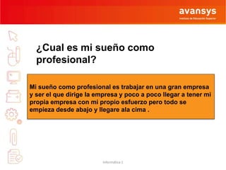 ¿Cual es mi sueño como 
profesional? 
Mi sueño como profesional es trabajar en una gran empresa 
y ser el que dirige la empresa y poco a poco llegar a tener mi 
propia empresa con mi propio esfuerzo pero todo se 
empieza desde abajo y llegare ala cima . 
Informática 1 
