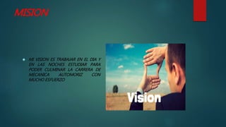 MISION
 MI VISION ES TRABAJAR EN EL DIA Y
EN LAS NOCHES ESTUDIAR PARA
PODER CULMINAR LA CARRERA DE
MECANICA AUTOMORIZ CON
MUCHO ESFUERZO
 