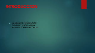 INTRODUCCION
LA SIGUIENTE PRESENTACION
CONTIENE: VISION ,MISION,
VALORES, FORTALEZAS Y MI PLE