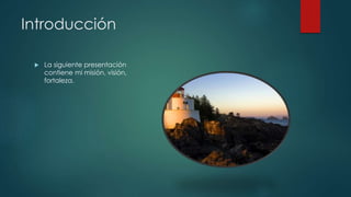 Introducción
La siguiente presentación
contiene mi misión, visión,
fortaleza.