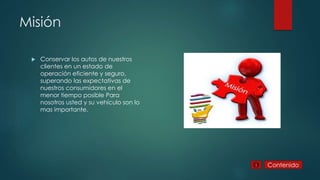 Misión
Conservar los autos de nuestros
clientes en un estado de
operación eficiente y seguro,
superando las expectativas de
nuestros consumidores en el
menor tiempo posible Para
nosotros usted y su vehículo son lo
mas importante.
Contenido