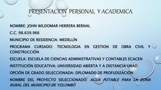 PRESENTACION PERSONAL Y ACADEMICA
NOMBRE: JOHN WILDOMAR HERRERA BERNAL
C.C. 98.639.966
MUNICIPIO DE RESIDENCIA: MEDELLÍN
PROGRAMA CURSADO: TECNOLOGIA EN GESTION DE OBRA CIVIL Y
CONSTRUCCIÓN
ESCUELA: ESCUELA DE CIENCIAS ADMINISTRATIVAS Y CONTABLES ECACEN
INSTITUCIÓN EDUCATIVA: UNIVERSIDAD ABIERTA Y A DISTANCIA UNAD
OPCIÓN DE GRADO SELECCIONADA: DPLOMADO DE PROFUDIZACIÓN
NOMBRE DEL PROYECTO SELECCIONADO: AGUA POTABLE PARA LA ZONA
RURAL DEL MUNICIPIO DE YOLOMBÓ
 