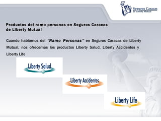 Cuando hablamos del  “ Ramo Personas ”  en Seguros Caracas de Liberty Mutual, nos ofrecemos los productos Liberty Salud, Liberty Accidentes y  Liberty Life Productos del ramo personas en Seguros Caracas de Liberty Mutual  