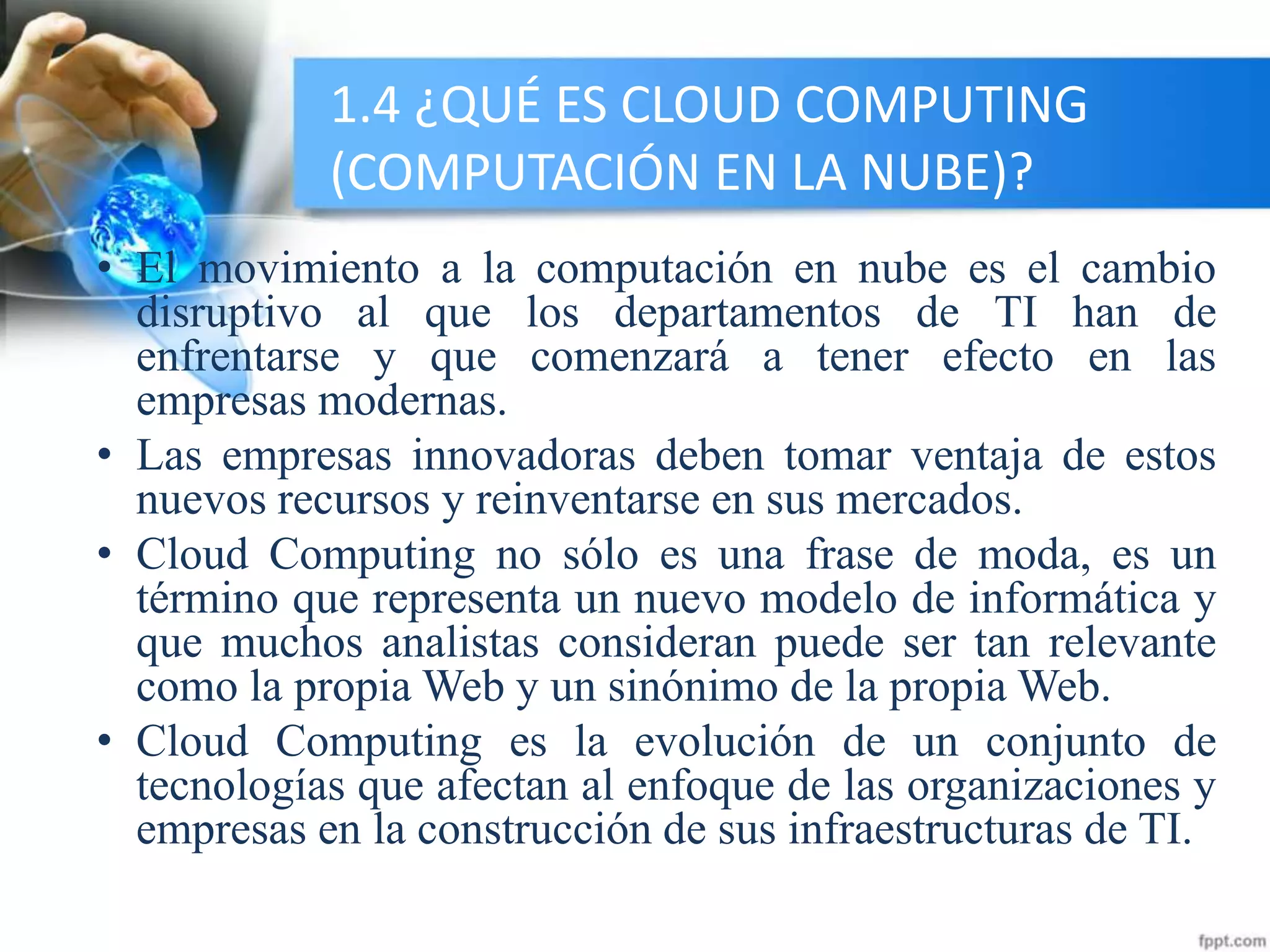 1.4 ¿QUÉ ES CLOUD COMPUTING
(COMPUTACIÓN EN LA NUBE)?
• El movimiento a la computación en nube es el cambio
disruptivo al que los departamentos de TI han de
enfrentarse y que comenzará a tener efecto en las
empresas modernas.
• Las empresas innovadoras deben tomar ventaja de estos
nuevos recursos y reinventarse en sus mercados.
• Cloud Computing no sólo es una frase de moda, es un
término que representa un nuevo modelo de informática y
que muchos analistas consideran puede ser tan relevante
como la propia Web y un sinónimo de la propia Web.
• Cloud Computing es la evolución de un conjunto de
tecnologías que afectan al enfoque de las organizaciones y
empresas en la construcción de sus infraestructuras de TI.
 