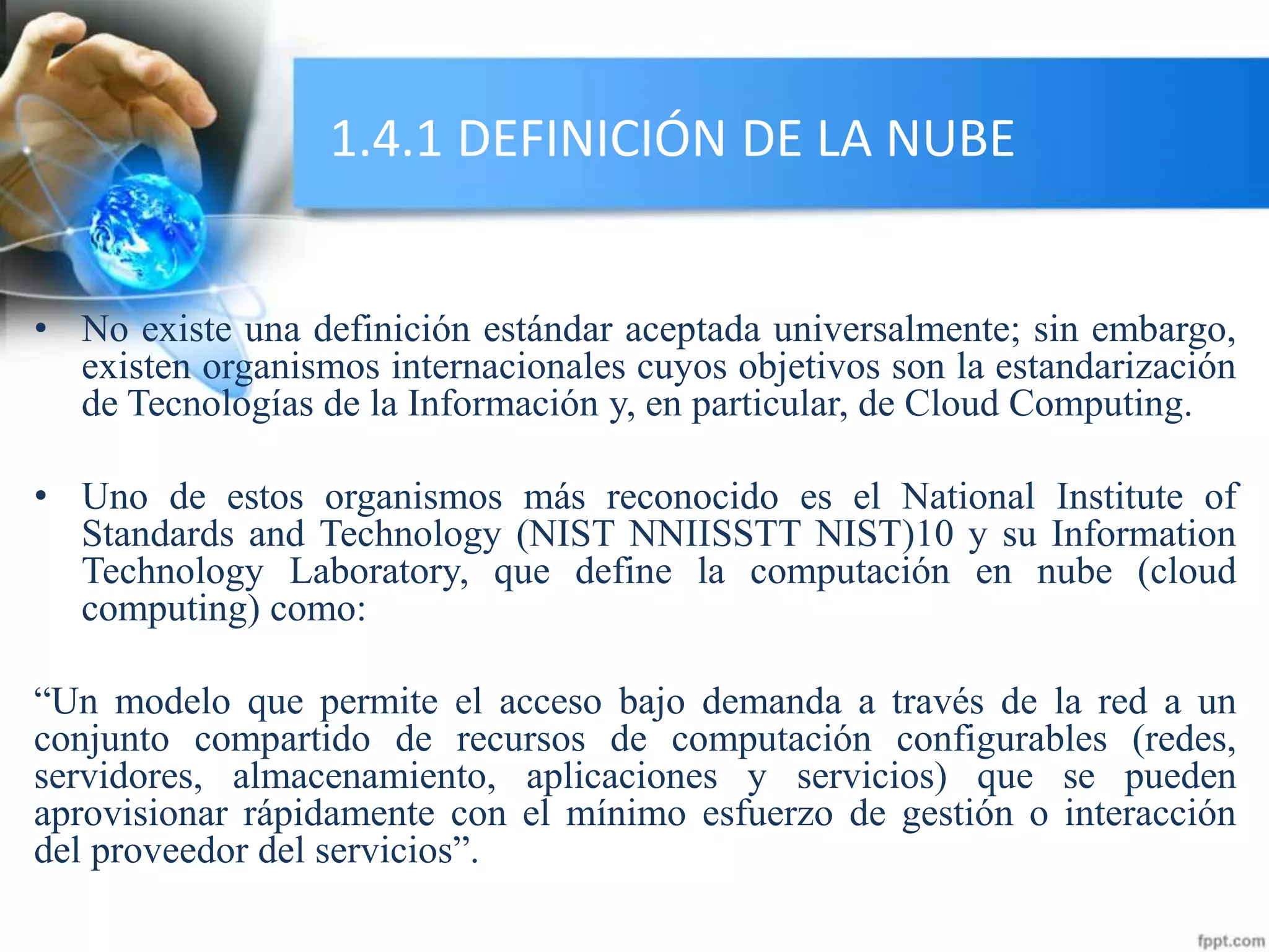 1.4.1 DEFINICIÓN DE LA NUBE
• No existe una definición estándar aceptada universalmente; sin embargo,
existen organismos internacionales cuyos objetivos son la estandarización
de Tecnologías de la Información y, en particular, de Cloud Computing.
• Uno de estos organismos más reconocido es el National Institute of
Standards and Technology (NIST NNIISSTT NIST)10 y su Information
Technology Laboratory, que define la computación en nube (cloud
computing) como:
“Un modelo que permite el acceso bajo demanda a través de la red a un
conjunto compartido de recursos de computación configurables (redes,
servidores, almacenamiento, aplicaciones y servicios) que se pueden
aprovisionar rápidamente con el mínimo esfuerzo de gestión o interacción
del proveedor del servicios”.
 