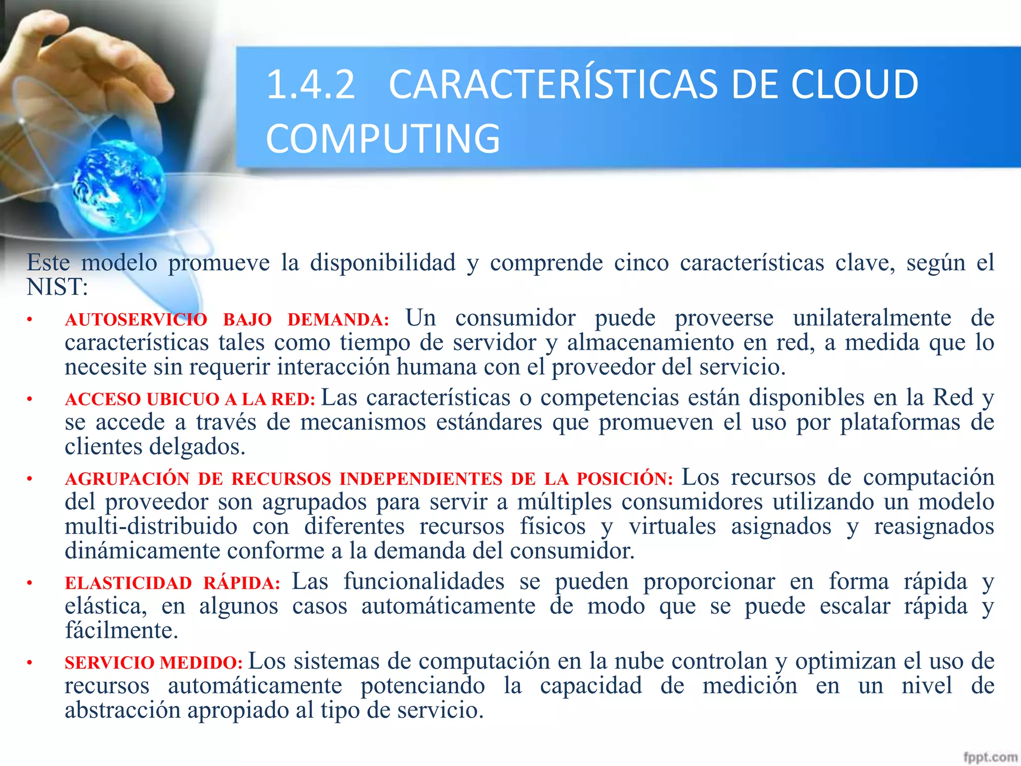 1.4.2 CARACTERÍSTICAS DE CLOUD
COMPUTING
Este modelo promueve la disponibilidad y comprende cinco características clave, según el
NIST:
• AUTOSERVICIO BAJO DEMANDA: Un consumidor puede proveerse unilateralmente de
características tales como tiempo de servidor y almacenamiento en red, a medida que lo
necesite sin requerir interacción humana con el proveedor del servicio.
• ACCESO UBICUO A LA RED: Las características o competencias están disponibles en la Red y
se accede a través de mecanismos estándares que promueven el uso por plataformas de
clientes delgados.
• AGRUPACIÓN DE RECURSOS INDEPENDIENTES DE LA POSICIÓN: Los recursos de computación
del proveedor son agrupados para servir a múltiples consumidores utilizando un modelo
multi-distribuido con diferentes recursos físicos y virtuales asignados y reasignados
dinámicamente conforme a la demanda del consumidor.
• ELASTICIDAD RÁPIDA: Las funcionalidades se pueden proporcionar en forma rápida y
elástica, en algunos casos automáticamente de modo que se puede escalar rápida y
fácilmente.
• SERVICIO MEDIDO: Los sistemas de computación en la nube controlan y optimizan el uso de
recursos automáticamente potenciando la capacidad de medición en un nivel de
abstracción apropiado al tipo de servicio.
 