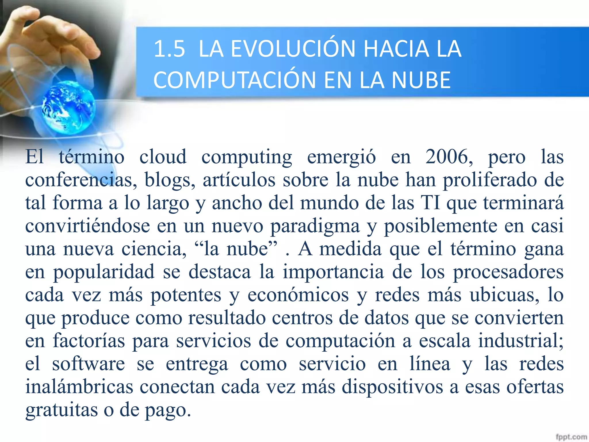 1.5 LA EVOLUCIÓN HACIA LA
COMPUTACIÓN EN LA NUBE
El término cloud computing emergió en 2006, pero las
conferencias, blogs, artículos sobre la nube han proliferado de
tal forma a lo largo y ancho del mundo de las TI que terminará
convirtiéndose en un nuevo paradigma y posiblemente en casi
una nueva ciencia, “la nube” . A medida que el término gana
en popularidad se destaca la importancia de los procesadores
cada vez más potentes y económicos y redes más ubicuas, lo
que produce como resultado centros de datos que se convierten
en factorías para servicios de computación a escala industrial;
el software se entrega como servicio en línea y las redes
inalámbricas conectan cada vez más dispositivos a esas ofertas
gratuitas o de pago.
 