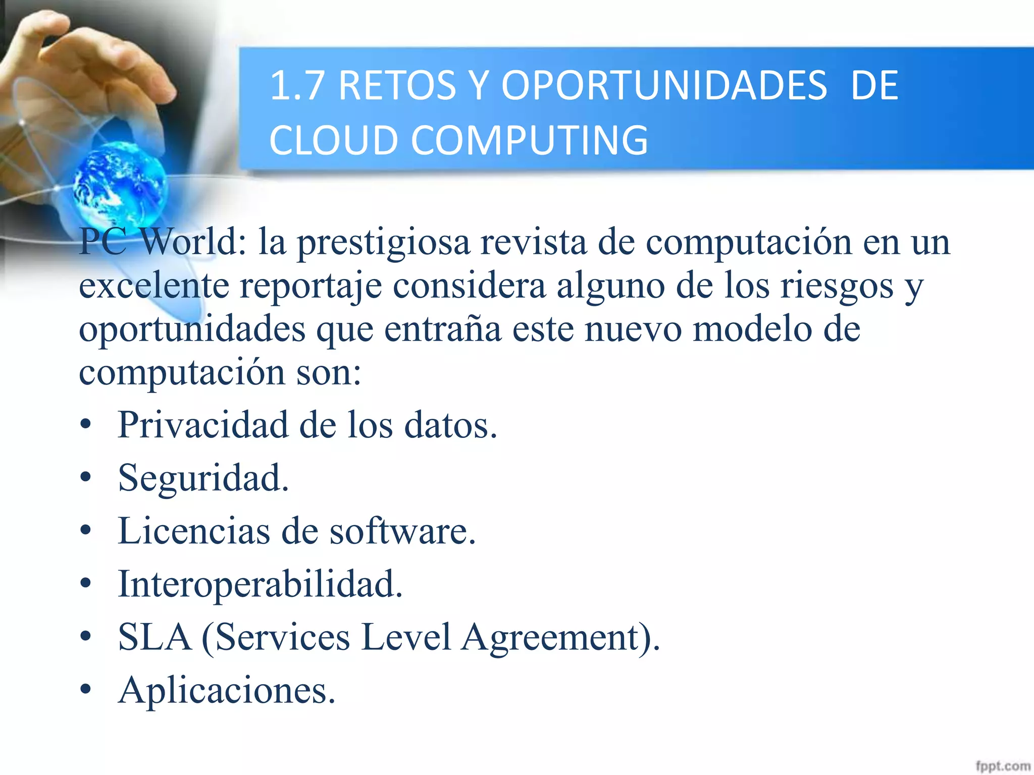 1.7 RETOS Y OPORTUNIDADES DE
CLOUD COMPUTING
PC World: la prestigiosa revista de computación en un
excelente reportaje considera alguno de los riesgos y
oportunidades que entraña este nuevo modelo de
computación son:
• Privacidad de los datos.
• Seguridad.
• Licencias de software.
• Interoperabilidad.
• SLA (Services Level Agreement).
• Aplicaciones.
 