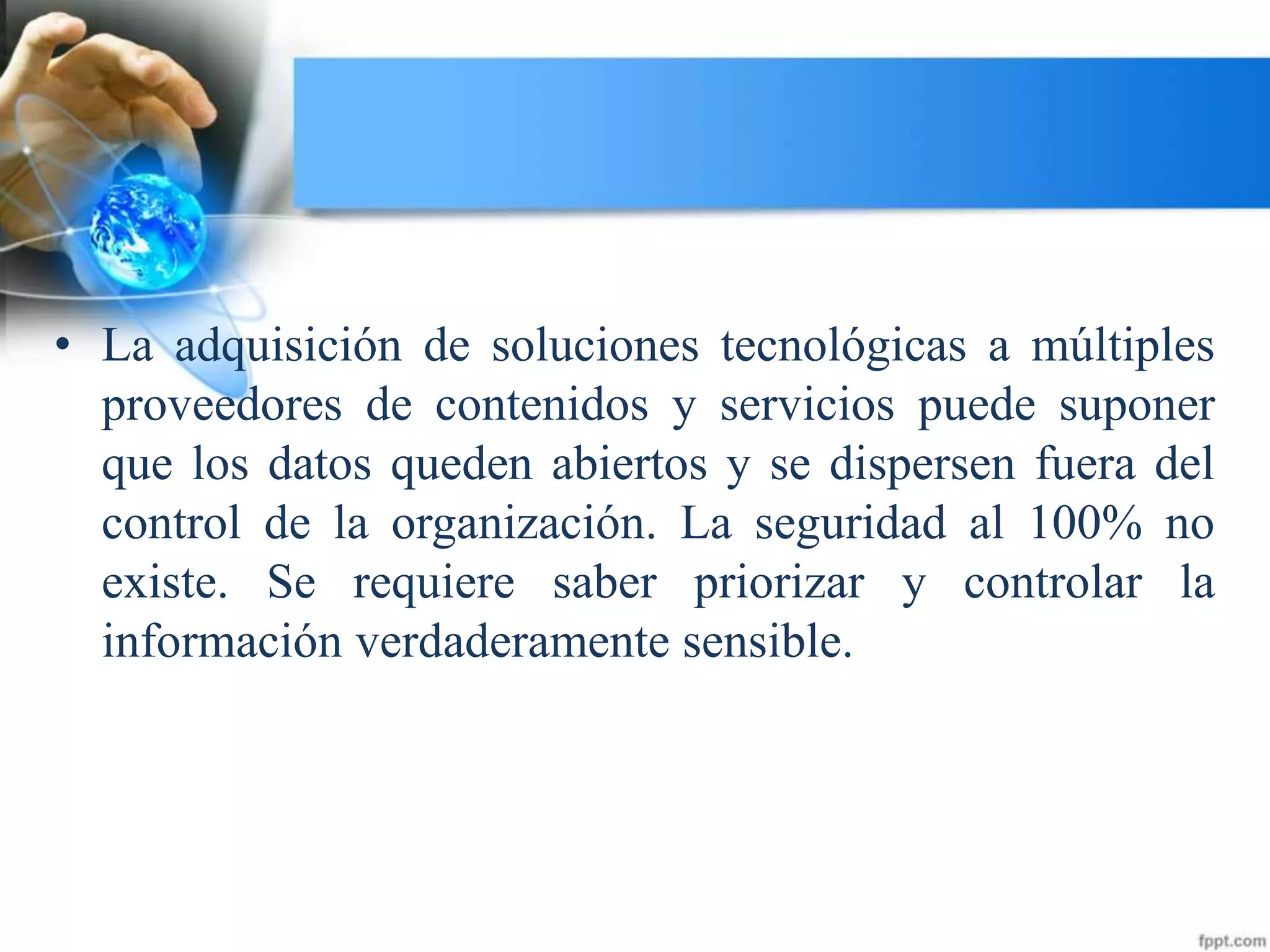 • La adquisición de soluciones tecnológicas a múltiples
proveedores de contenidos y servicios puede suponer
que los datos queden abiertos y se dispersen fuera del
control de la organización. La seguridad al 100% no
existe. Se requiere saber priorizar y controlar la
información verdaderamente sensible.
 