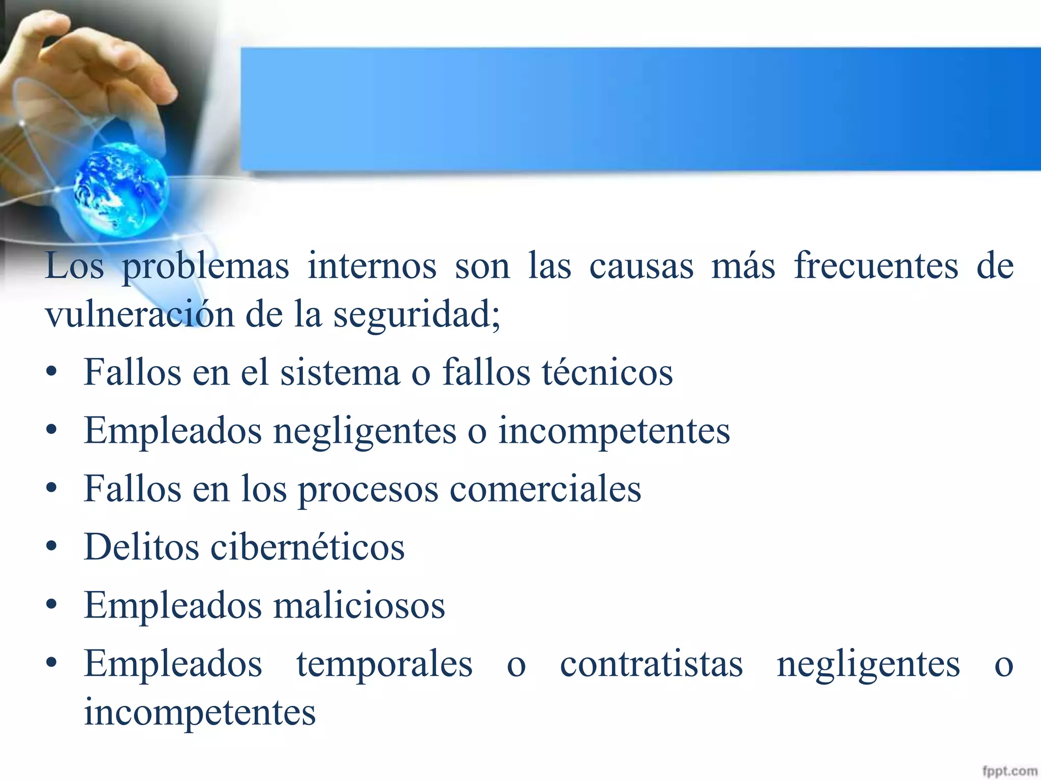 Los problemas internos son las causas más frecuentes de
vulneración de la seguridad;
• Fallos en el sistema o fallos técnicos
• Empleados negligentes o incompetentes
• Fallos en los procesos comerciales
• Delitos cibernéticos
• Empleados maliciosos
• Empleados temporales o contratistas negligentes o
incompetentes
 