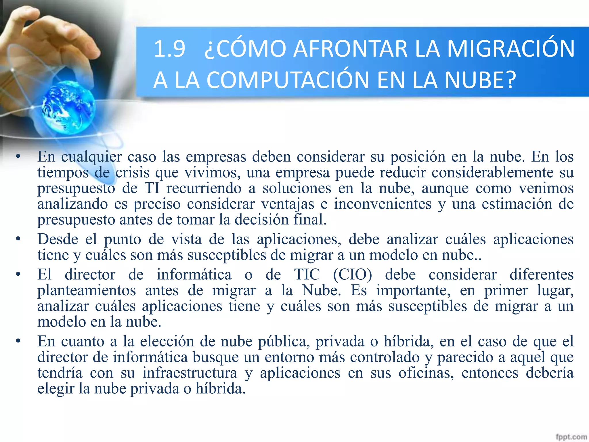 1.9 ¿CÓMO AFRONTAR LA MIGRACIÓN
A LA COMPUTACIÓN EN LA NUBE?
• En cualquier caso las empresas deben considerar su posición en la nube. En los
tiempos de crisis que vivimos, una empresa puede reducir considerablemente su
presupuesto de TI recurriendo a soluciones en la nube, aunque como venimos
analizando es preciso considerar ventajas e inconvenientes y una estimación de
presupuesto antes de tomar la decisión final.
• Desde el punto de vista de las aplicaciones, debe analizar cuáles aplicaciones
tiene y cuáles son más susceptibles de migrar a un modelo en nube..
• El director de informática o de TIC (CIO) debe considerar diferentes
planteamientos antes de migrar a la Nube. Es importante, en primer lugar,
analizar cuáles aplicaciones tiene y cuáles son más susceptibles de migrar a un
modelo en la nube.
• En cuanto a la elección de nube pública, privada o híbrida, en el caso de que el
director de informática busque un entorno más controlado y parecido a aquel que
tendría con su infraestructura y aplicaciones en sus oficinas, entonces debería
elegir la nube privada o híbrida.
 
