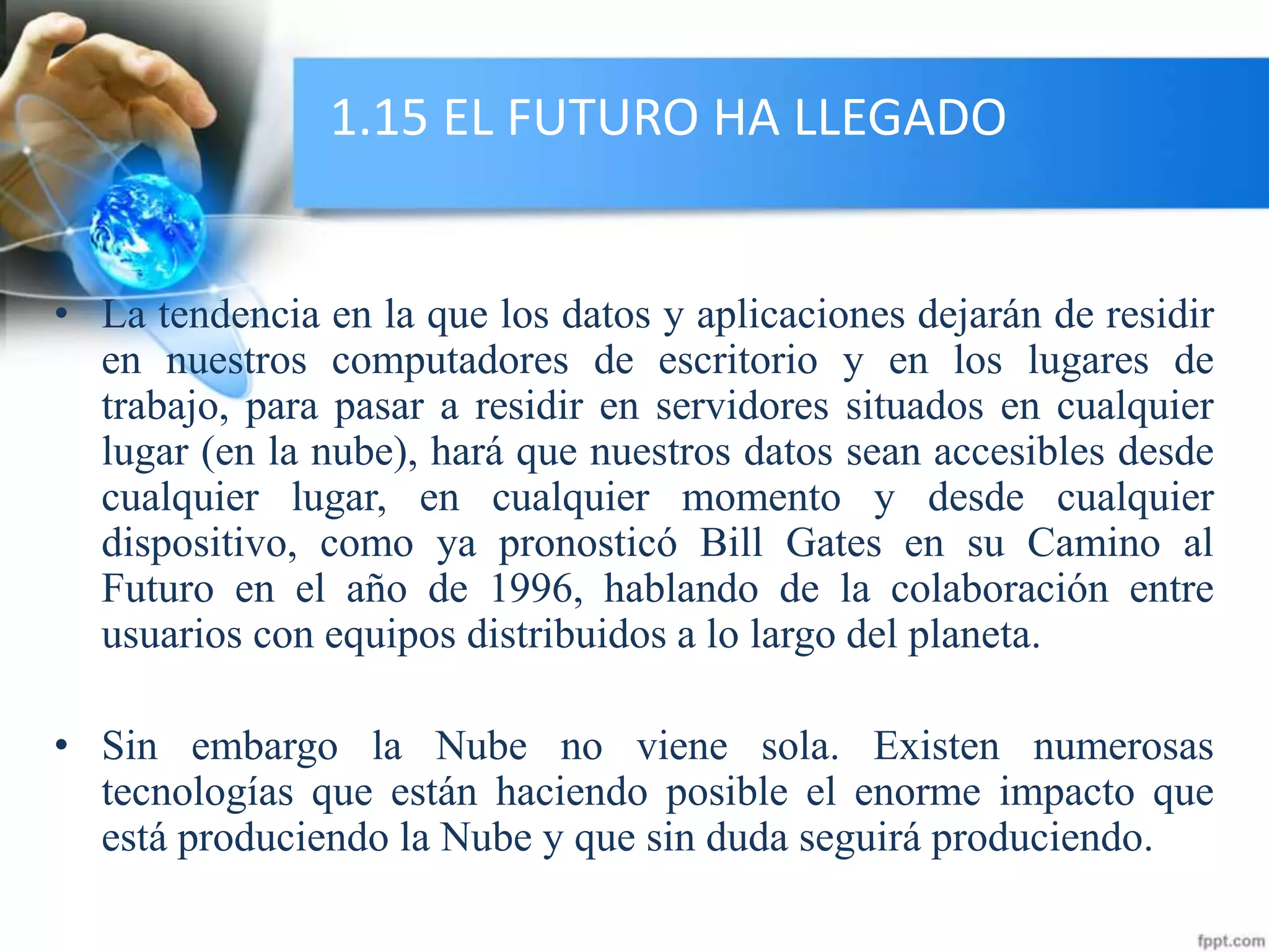 1.15 EL FUTURO HA LLEGADO
• La tendencia en la que los datos y aplicaciones dejarán de residir
en nuestros computadores de escritorio y en los lugares de
trabajo, para pasar a residir en servidores situados en cualquier
lugar (en la nube), hará que nuestros datos sean accesibles desde
cualquier lugar, en cualquier momento y desde cualquier
dispositivo, como ya pronosticó Bill Gates en su Camino al
Futuro en el año de 1996, hablando de la colaboración entre
usuarios con equipos distribuidos a lo largo del planeta.
• Sin embargo la Nube no viene sola. Existen numerosas
tecnologías que están haciendo posible el enorme impacto que
está produciendo la Nube y que sin duda seguirá produciendo.
 