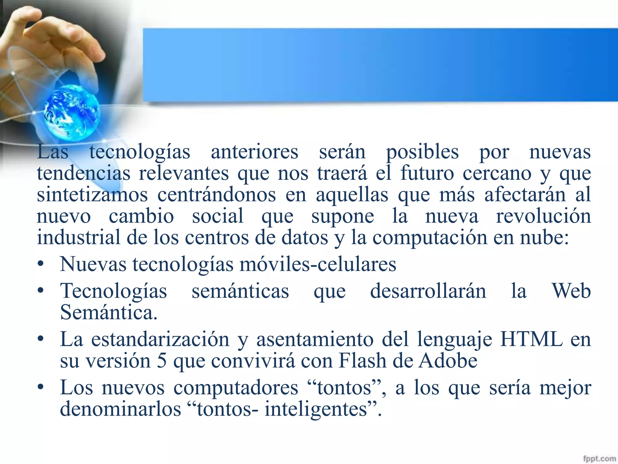Las tecnologías anteriores serán posibles por nuevas
tendencias relevantes que nos traerá el futuro cercano y que
sintetizamos centrándonos en aquellas que más afectarán al
nuevo cambio social que supone la nueva revolución
industrial de los centros de datos y la computación en nube:
• Nuevas tecnologías móviles-celulares
• Tecnologías semánticas que desarrollarán la Web
Semántica.
• La estandarización y asentamiento del lenguaje HTML en
su versión 5 que convivirá con Flash de Adobe
• Los nuevos computadores “tontos”, a los que sería mejor
denominarlos “tontos- inteligentes”.
 