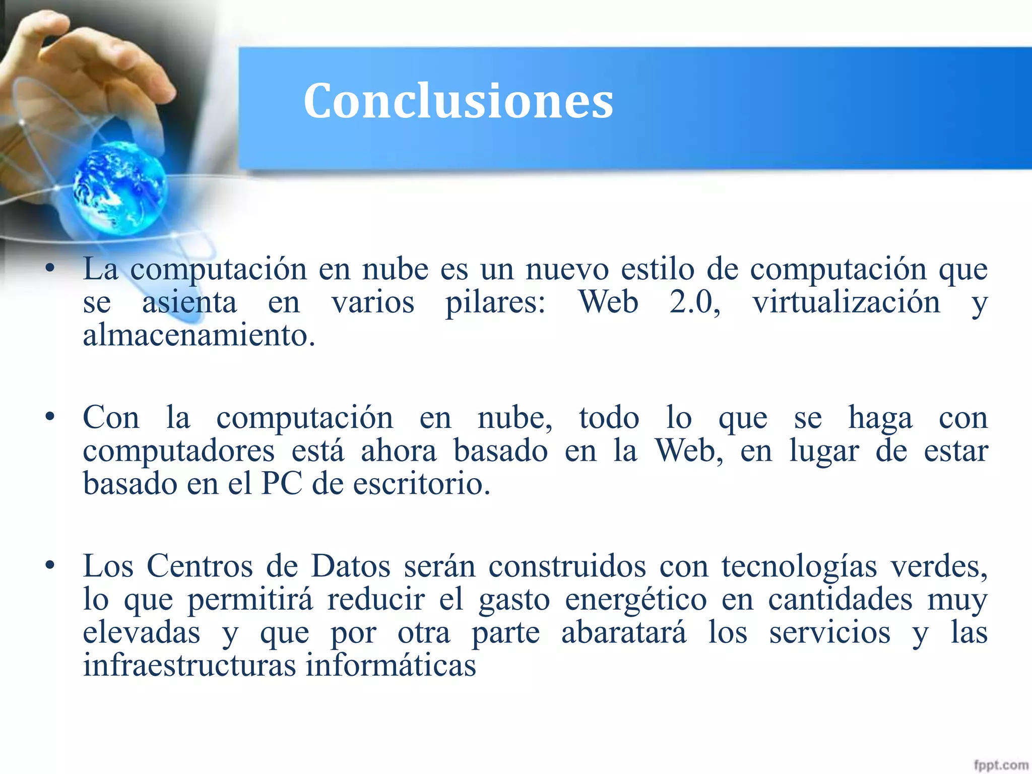 Conclusiones
• La computación en nube es un nuevo estilo de computación que
se asienta en varios pilares: Web 2.0, virtualización y
almacenamiento.
• Con la computación en nube, todo lo que se haga con
computadores está ahora basado en la Web, en lugar de estar
basado en el PC de escritorio.
• Los Centros de Datos serán construidos con tecnologías verdes,
lo que permitirá reducir el gasto energético en cantidades muy
elevadas y que por otra parte abaratará los servicios y las
infraestructuras informáticas
 