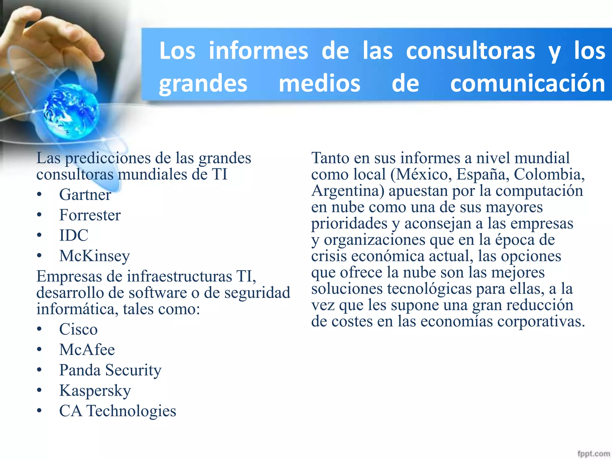 Los informes de las consultoras y los
grandes medios de comunicación
Las predicciones de las grandes
consultoras mundiales de TI
• Gartner
• Forrester
• IDC
• McKinsey
Empresas de infraestructuras TI,
desarrollo de software o de seguridad
informática, tales como:
• Cisco
• McAfee
• Panda Security
• Kaspersky
• CA Technologies
Tanto en sus informes a nivel mundial
como local (México, España, Colombia,
Argentina) apuestan por la computación
en nube como una de sus mayores
prioridades y aconsejan a las empresas
y organizaciones que en la época de
crisis económica actual, las opciones
que ofrece la nube son las mejores
soluciones tecnológicas para ellas, a la
vez que les supone una gran reducción
de costes en las economías corporativas.
 