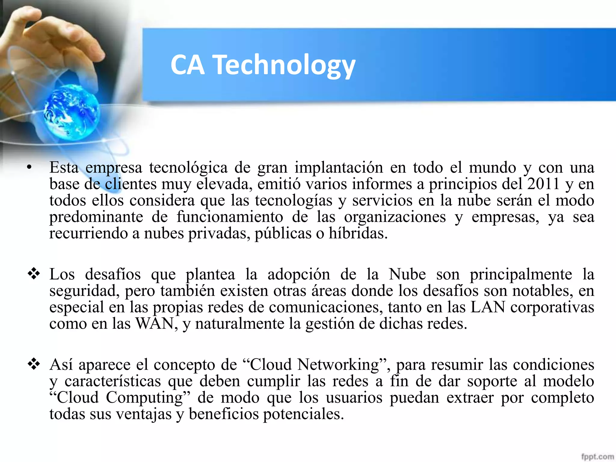 CA Technology
• Esta empresa tecnológica de gran implantación en todo el mundo y con una
base de clientes muy elevada, emitió varios informes a principios del 2011 y en
todos ellos considera que las tecnologías y servicios en la nube serán el modo
predominante de funcionamiento de las organizaciones y empresas, ya sea
recurriendo a nubes privadas, públicas o híbridas.
 Los desafíos que plantea la adopción de la Nube son principalmente la
seguridad, pero también existen otras áreas donde los desafíos son notables, en
especial en las propias redes de comunicaciones, tanto en las LAN corporativas
como en las WAN, y naturalmente la gestión de dichas redes.
 Así aparece el concepto de “Cloud Networking”, para resumir las condiciones
y características que deben cumplir las redes a fin de dar soporte al modelo
“Cloud Computing” de modo que los usuarios puedan extraer por completo
todas sus ventajas y beneficios potenciales.
 