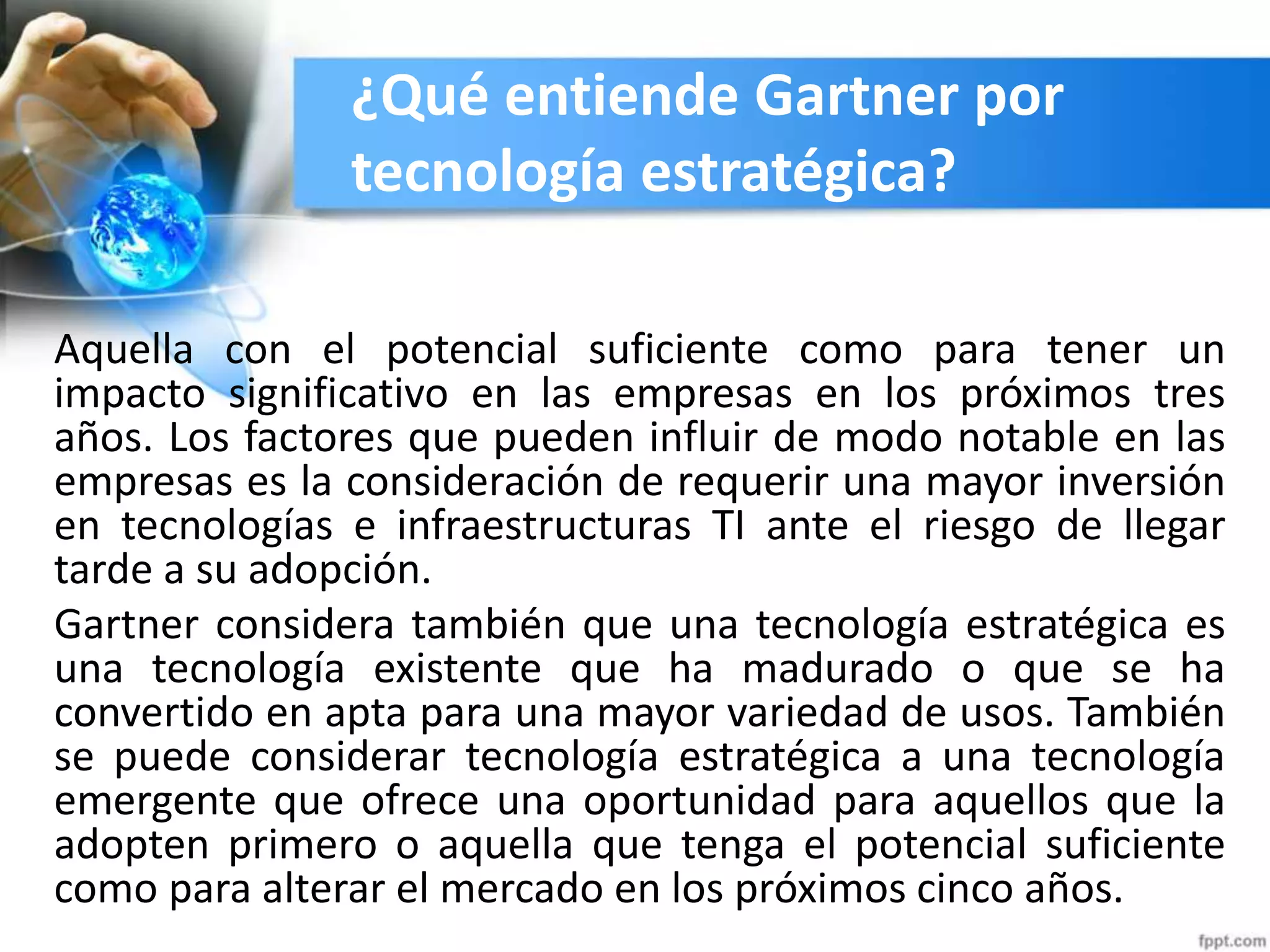¿Qué entiende Gartner por
tecnología estratégica?
Aquella con el potencial suficiente como para tener un
impacto significativo en las empresas en los próximos tres
años. Los factores que pueden influir de modo notable en las
empresas es la consideración de requerir una mayor inversión
en tecnologías e infraestructuras TI ante el riesgo de llegar
tarde a su adopción.
Gartner considera también que una tecnología estratégica es
una tecnología existente que ha madurado o que se ha
convertido en apta para una mayor variedad de usos. También
se puede considerar tecnología estratégica a una tecnología
emergente que ofrece una oportunidad para aquellos que la
adopten primero o aquella que tenga el potencial suficiente
como para alterar el mercado en los próximos cinco años.
 