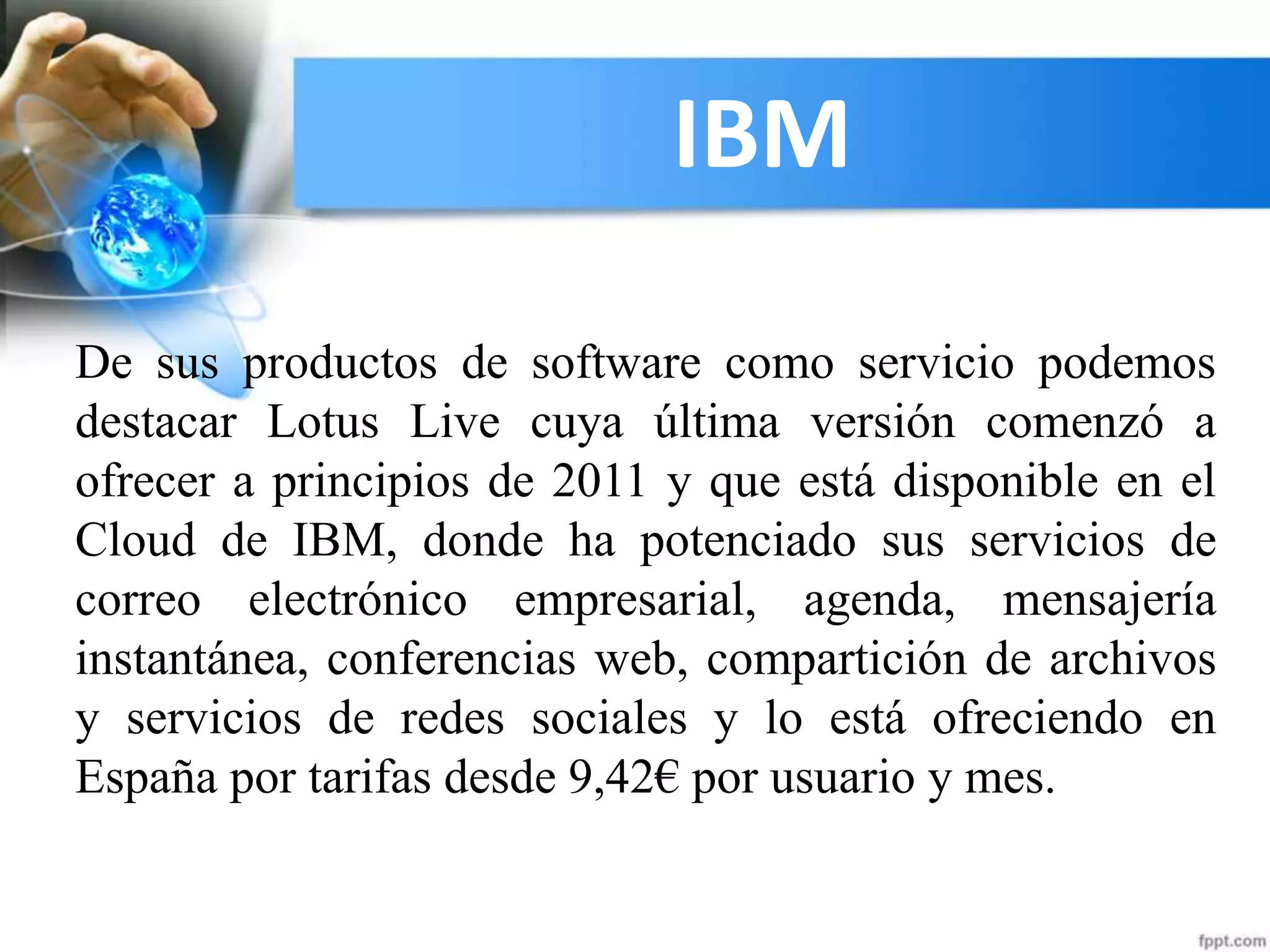 IBM
De sus productos de software como servicio podemos
destacar Lotus Live cuya última versión comenzó a
ofrecer a principios de 2011 y que está disponible en el
Cloud de IBM, donde ha potenciado sus servicios de
correo electrónico empresarial, agenda, mensajería
instantánea, conferencias web, compartición de archivos
y servicios de redes sociales y lo está ofreciendo en
España por tarifas desde 9,42€ por usuario y mes.
 