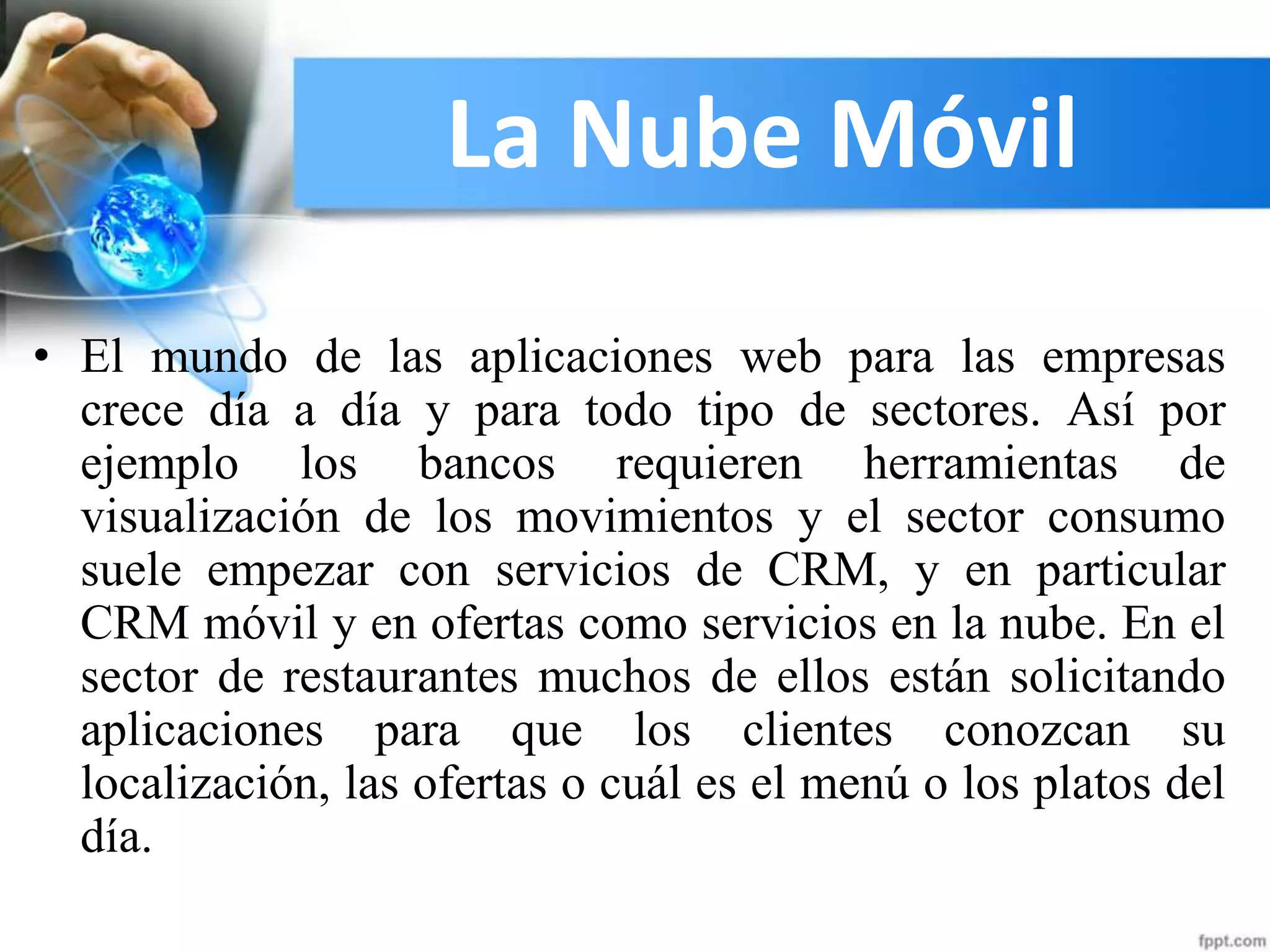 La Nube Móvil
• El mundo de las aplicaciones web para las empresas
crece día a día y para todo tipo de sectores. Así por
ejemplo los bancos requieren herramientas de
visualización de los movimientos y el sector consumo
suele empezar con servicios de CRM, y en particular
CRM móvil y en ofertas como servicios en la nube. En el
sector de restaurantes muchos de ellos están solicitando
aplicaciones para que los clientes conozcan su
localización, las ofertas o cuál es el menú o los platos del
día.
 