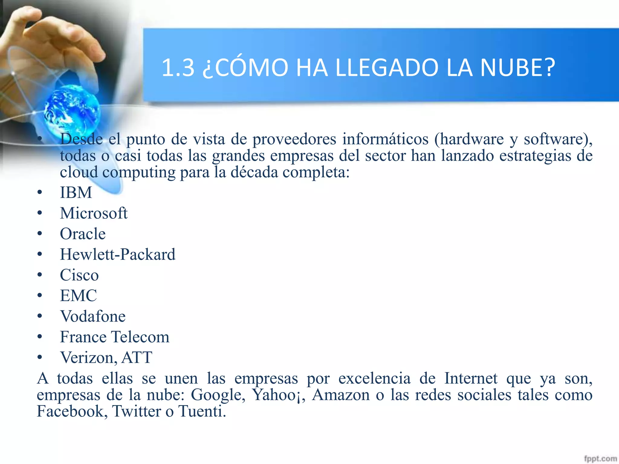 1.3 ¿CÓMO HA LLEGADO LA NUBE?
• Desde el punto de vista de proveedores informáticos (hardware y software),
todas o casi todas las grandes empresas del sector han lanzado estrategias de
cloud computing para la década completa:
• IBM
• Microsoft
• Oracle
• Hewlett-Packard
• Cisco
• EMC
• Vodafone
• France Telecom
• Verizon, ATT
A todas ellas se unen las empresas por excelencia de Internet que ya son,
empresas de la nube: Google, Yahoo¡, Amazon o las redes sociales tales como
Facebook, Twitter o Tuenti.
 