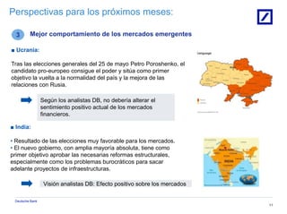 Deutsche Bank
Visión analistas DB: Efecto positivo sobre los mercados
11
Perspectivas para los próximos meses:
3 Mejor comportamiento de los mercados emergentes
■ Ucrania:
Tras las elecciones generales del 25 de mayo Petro Poroshenko, el
candidato pro-europeo consigue el poder y sitúa como primer
objetivo la vuelta a la normalidad del país y la mejora de las
relaciones con Rusia.
Según los analistas DB, no debería alterar el
sentimiento positivo actual de los mercados
financieros.
■ India:
• Resultado de las elecciones muy favorable para los mercados.
• El nuevo gobierno, con amplia mayoría absoluta, tiene como
primer objetivo aprobar las necesarias reformas estructurales,
especialmente como los problemas burocráticos para sacar
adelante proyectos de infraestructuras.
 