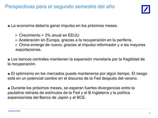 Deutsche Bank
2
Perspectivas para el segundo semestre del año
■ La economía debería ganar impulso en los próximos meses.
 Crecimiento > 3% anual en EEUU
 Aceleración en Europa, gracias a la recuperación en la periferia.
 China emerge de nuevo, gracias al impulso reformador y a las mayores
exportaciones.
■ Los bancos centrales mantienen la expansión monetaria por la fragilidad de
la recuperación.
■ El optimismo en los mercados puede mantenerse por algún tiempo. El riesgo
está en un potencial cambio en el discurso de la Fed después del verano.
■ Durante los próximos meses, se esperan fuertes divergencias entre la
paulatina retirada de estímulos de la Fed y el B.Inglaterra y la política
expansionista del Banco de Japón y el BCE.
 