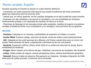Deutsche Bank
24
Renta variable: España
Nuestras apuestas en España se apoyan en cuatro factores distintivos:
• Compañías con fuerte exposición internacional que puedan beneficiarse del fuerte crecimiento
global que esperamos para los próximos años.
• Valores que, sin motivo aparente, se han quedado rezagados en el rally bursátil del cuarto trimestre.
• Empresas con alta visibilidad y recurrencia en resultados y con una rentabilidad por dividendo
históricamente probada y con capacidad de mantener el mismo en el futuro.
• Posiciones de liderazgo en los mercados donde están presentes, modelos de negocio innovadores,
ventajas competitivas frente a sus competidores y con prestigio y reconocimiento de sus gestores.
Apuestas
- Amadeus. Liderazgo en su mercado y posibilidades de expansión en hoteles y cruceros.
- Arcelor Mittal. Excesivo castigo, reducción de deuda, control de costes y buen posicionamiento.
- IAG. Golpeada por los profit warnings de Lufthansa y Air France cuando tiene poco en común con
ambas. Restructuración de Iberia y espectacular crecimiento de las low cost propias
- Iberdrola. Exposición a EEUU y Reino Unido. Éxito en su política de reducción de deuda. Buena
rentabilidad por dividendo.
- Enagás. Menor impacto de la reforma del gas. Visibilidad y recurrencia de resultados. Alto dividendo
- Inditex. Sólido modelo de negocio, buenas perspectivas online, máxima diversificación geográfica.
- Sabadell. Buenos niveles de solvencia. Recuperación en márgenes. Ventajosa integración de CAM.
Reducción de crédito promotor. Contención de la morosidad
* Este información es únicamente de carácter informativo, no constituye una recomendación de inversión.
 