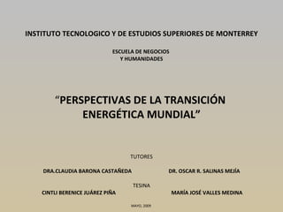 INSTITUTO TECNOLOGICO Y DE ESTUDIOS SUPERIORES DE MONTERREY   ESCUELA DE NEGOCIOS  Y HUMANIDADES   “ PERSPECTIVAS DE LA TRANSICIÓN  ENERGÉTICA MUNDIAL” TUTORES DRA.CLAUDIA BARONA CASTAÑEDA  DR. OSCAR R. SALINAS MEJÍA   TESINA   CINTLI BERENICE JUÁREZ PIÑA  MARÍA JOSÉ VALLES MEDINA MAYO, 2009      